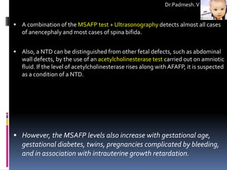 Dr.Padmesh. V


 A combination of the MSAFP test + Ultrasonography detects almost all cases
   of anencephaly and most cases of spina bifida.


 Also, a NTD can be distinguished from other fetal defects, such as abdominal
   wall defects, by the use of an acetylcholinesterase test carried out on amniotic
   fluid. If the level of acetylcholinesterase rises along with AFAFP, it is suspected
   as a condition of a NTD.




 However, the MSAFP levels also increase with gestational age,
   gestational diabetes, twins, pregnancies complicated by bleeding,
   and in association with intrauterine growth retardation.
 