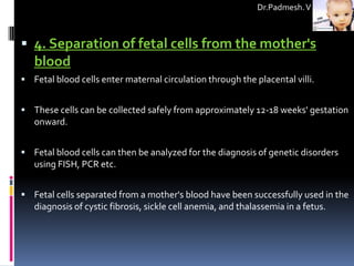 Dr.Padmesh. V



 4. Separation of fetal cells from the mother's
   blood
 Fetal blood cells enter maternal circulation through the placental villi.


 These cells can be collected safely from approximately 12-18 weeks' gestation
   onward.


 Fetal blood cells can then be analyzed for the diagnosis of genetic disorders
   using FISH, PCR etc.


 Fetal cells separated from a mother's blood have been successfully used in the
   diagnosis of cystic fibrosis, sickle cell anemia, and thalassemia in a fetus.
 