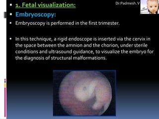  1. Fetal visualization:                          Dr.Padmesh. V


 Embryoscopy:
 Embryoscopy is performed in the first trimester.


 In this technique, a rigid endoscope is inserted via the cervix in
  the space between the amnion and the chorion, under sterile
  conditions and ultrasound guidance, to visualize the embryo for
  the diagnosis of structural malformations.
 
