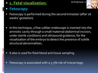  1. Fetal visualization:                          Dr.Padmesh. V


 Fetoscopy
 Fetoscopy is performed during the second trimester (after 16
  weeks’ gestation).

 In this technique, a fine-caliber endoscope is inserted into the
  amniotic cavity through a small maternal abdominal incision,
  under sterile conditions and ultrasound guidance, for the
  visualization of the embryo to detect the presence of subtle
  structural abnormalities.

 It also is used for fetal blood and tissue sampling.


 Fetoscopy is associated with a 3-5% risk of miscarriage;
 