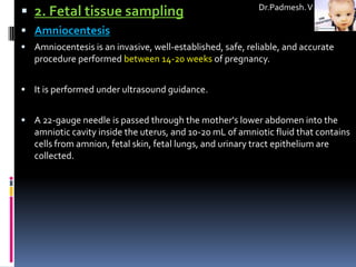  2. Fetal tissue sampling                                 Dr.Padmesh. V

 Amniocentesis
 Amniocentesis is an invasive, well-established, safe, reliable, and accurate
   procedure performed between 14-20 weeks of pregnancy.


 It is performed under ultrasound guidance.


 A 22-gauge needle is passed through the mother's lower abdomen into the
   amniotic cavity inside the uterus, and 10-20 mL of amniotic fluid that contains
   cells from amnion, fetal skin, fetal lungs, and urinary tract epithelium are
   collected.
 