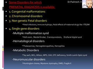  Some Disorders for which                                      Dr.Padmesh. V

  PRENATAL DIAGNOSIS is available:
 1. Congenital malformations
 2. Chromosomal disorders
 3. Non genetic Fetal disorders
            *Fetal infections, Immune hydrops, Fetal effects of maternal drugs like ITP,DM

 4. Single gene disorders
     -Multiple malformation synd
            *Holt oram, Meckel Gruber, Craniosynostosis, Orofacial digital synd

     -Hematological disorders
            *Thalassemias, Hemoglobinopathies, Hemophilia

     -Metabolic Disorders
            *Tay sach, MCL, Wilson, MPS, CAH, OTC deficiency, Smith-Lemli-Opitz synd

     -Neuromuscular disorders
            *Huntington chorea, Myotonic dystrophy, DMD, Fragile X
 