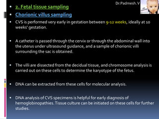Dr.Padmesh. V
 2. Fetal tissue sampling
 Chorionic villus sampling
 CVS is performed very early in gestation between 9-12 weeks, ideally at 10
   weeks' gestation.


 A catheter is passed through the cervix or through the abdominal wall into
   the uterus under ultrasound guidance, and a sample of chorionic villi
   surrounding the sac is obtained.


 The villi are dissected from the decidual tissue, and chromosome analysis is
   carried out on these cells to determine the karyotype of the fetus.


 DNA can be extracted from these cells for molecular analysis.


 DNA analysis of CVS specimens is helpful for early diagnosis of
   hemoglobinopathies. Tissue culture can be initiated on these cells for further
   studies.
 