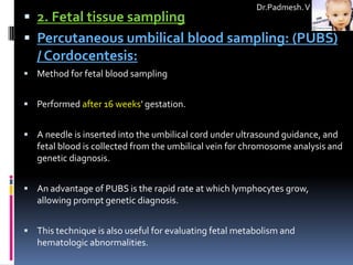 Dr.Padmesh. V
 2. Fetal tissue sampling
 Percutaneous umbilical blood sampling: (PUBS)
  / Cordocentesis:
 Method for fetal blood sampling


 Performed after 16 weeks' gestation.


 A needle is inserted into the umbilical cord under ultrasound guidance, and
   fetal blood is collected from the umbilical vein for chromosome analysis and
   genetic diagnosis.


 An advantage of PUBS is the rapid rate at which lymphocytes grow,
   allowing prompt genetic diagnosis.


 This technique is also useful for evaluating fetal metabolism and
   hematologic abnormalities.
 