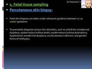 Dr.Padmesh. V
 2. Fetal tissue sampling
 Percutaneous skin biopsy:

 Fetal skin biopsies are taken under ultrasonic guidance between 17-20
   weeks' gestation


 To prenatally diagnose serious skin disorders, such as anhidrotic ectodermal
   dysplasia, epidermolysis bullosa letalis, epidermolysis bullosa dystrophica,
   hypohidrotic ectodermal dysplasia, oculocutaneous albinism, and genetic
   forms of ichthyosis.
 