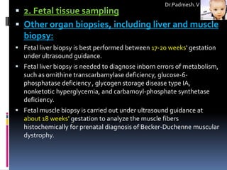 Dr.Padmesh. V
 2. Fetal tissue sampling
 Other organ biopsies, including liver and muscle
  biopsy:
 Fetal liver biopsy is best performed between 17-20 weeks' gestation
  under ultrasound guidance.
 Fetal liver biopsy is needed to diagnose inborn errors of metabolism,
  such as ornithine transcarbamylase deficiency, glucose-6-
  phosphatase deficiency , glycogen storage disease type IA,
  nonketotic hyperglycemia, and carbamoyl-phosphate synthetase
  deficiency.
 Fetal muscle biopsy is carried out under ultrasound guidance at
  about 18 weeks' gestation to analyze the muscle fibers
  histochemically for prenatal diagnosis of Becker-Duchenne muscular
  dystrophy.
 