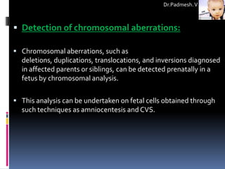 Dr.Padmesh. V



 Detection of chromosomal aberrations:

 Chromosomal aberrations, such as
  deletions, duplications, translocations, and inversions diagnosed
  in affected parents or siblings, can be detected prenatally in a
  fetus by chromosomal analysis.

 This analysis can be undertaken on fetal cells obtained through
  such techniques as amniocentesis and CVS.
 