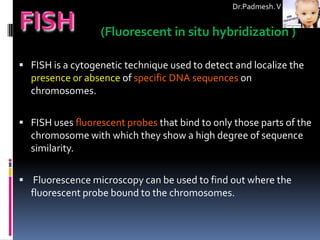 Dr.Padmesh. V


                  (Fluorescent in situ hybridization )

 FISH is a cytogenetic technique used to detect and localize the
  presence or absence of specific DNA sequences on
  chromosomes.

 FISH uses fluorescent probes that bind to only those parts of the
  chromosome with which they show a high degree of sequence
  similarity.

 Fluorescence microscopy can be used to find out where the
  fluorescent probe bound to the chromosomes.
 