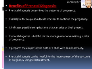 Dr.Padmesh. V
 Benefits of Prenatal Diagnosis:
 Prenatal diagnosis determines the outcome of pregnancy.


 It is helpful for couples to decide whether to continue the pregnancy.


 It indicates possible complications that can arise at birth process.


 Prenatal diagnosis is helpful for the management of remaining weeks
   of pregnancy.


 It prepares the couple for the birth of a child with an abnormality.


 Prenatal diagnosis can be helpful for the improvement of the outcome
   of pregnancy using fetal treatment.
 