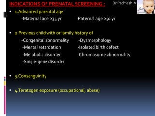 INDICATIONS OF PRENATAL SCREENING :                   Dr.Padmesh. V

 1.Advanced parental age
      -Maternal age ≥35 yr         -Paternal age ≥50 yr


 2.Previous child with or family history of
      -Congenital abnormality       -Dysmorphology
      -Mental retardation           -Isolated birth defect
      -Metabolic disorder          -Chromosome abnormality
      -Single-gene disorder


 3.Consanguinity


 4.Teratogen exposure (occupational, abuse)
 