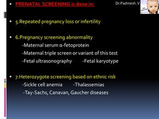  PRENATAL SCREENING is done in:                  Dr.Padmesh. V



 5.Repeated pregnancy loss or infertility


 6.Pregnancy screening abnormality
     -Maternal serum α-fetoprotein
     -Maternal triple screen or variant of this test
     -Fetal ultrasonography       -Fetal karyotype

 7.Heterozygote screening based on ethnic risk
     -Sickle cell anemia    -Thalassemias
      -Tay-Sachs, Canavan, Gaucher diseases
 