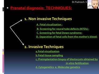 Dr.Padmesh. V

 Prenatal diagnosis: TECHNIQUES:

        1. Non invasive Techniques
               A. Fetal visualization :
              B. Screening for neural tube defects (NTDs) :
              C. Screening for fetal Down syndrome:
              D. Separation of fetal cells from the mother's blood:


        2. Invasive Techniques
              a.Fetal visualization
              b.Fetal tissue sampling
              c. Preimplantation biopsy of blastocysts obtained by
                                       in vitro fertilization
              d. Cytogenetics e. Molecular genetics
 