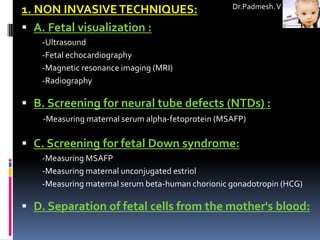 Dr.Padmesh. V
1. NON INVASIVE TECHNIQUES:
 A. Fetal visualization :
   -Ultrasound
   -Fetal echocardiography
   -Magnetic resonance imaging (MRI)
   -Radiography

 B. Screening for neural tube defects (NTDs) :
    -Measuring maternal serum alpha-fetoprotein (MSAFP)

 C. Screening for fetal Down syndrome:
   -Measuring MSAFP
   -Measuring maternal unconjugated estriol
   -Measuring maternal serum beta-human chorionic gonadotropin (HCG)

 D. Separation of fetal cells from the mother's blood:
 