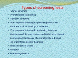 Types of screening tests 
• Carrier screening 
• Prenatal diagnostic testing 
• Newborn screening 
• Pre symptomatic testing for predicting adult-onset 
disorders such as Huntington's disease 
• Pre symptomatic testing for estimating the risk of 
developing Adult-onset cancers and Alzheimer's disease. 
• Conformational diagnosis of a symptomatic individual 
• Pre implantation genetic diagnosis 
• Forensic/ identity testing 
• Research 
• Pharmacogenomics 
 