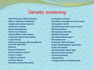 Genetic screening 
 Adult Polycystic Kidney Disease 
 Alpha-1-antitrypsin deficiency 
 Amyotrophic lateral sclerosis 
 Alzheimer's disease 
 Ataxia telangiectasia 
 Central Core Disease 
 Charcot-Marie-Tooth disease 
 Congenital adrenal hyperplasia 
 Cystic fibrosis 
 Duchenne muscular dystrophy/Becker 
muscular dystrophy 
 Dystonia 
 Emanuel Syndrome 
 Fanconi anemia, group C 
 Factor V-Leiden 
 Fragile X syndrome 
 Gaucher disease 
 Hereditary Hemochromatosis 
 Huntington's disease 
 Hereditary nonpolyposis colon cancer 
 Hemophilia A and B 
 Inherited breast and ovarian cancer 
 Marfan Syndrome 
 Mucopolysaccharidosi 
 Myotonic dystrophy 
 Neurofibromatosis type 1 
 Phenylketonuria 
 Polycystic Kidney Disease 
 Prader Willi/Angelman syndromes 
 Sickle cell disease 
 Spinocerebellar ataxia, type 
 Spinal muscular atrophy 
 Tay-Sachs Disease 
 Thalassemias 
 Timothy Syndrome Galactosemia 
 