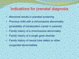 Indications for prenatal diagnosis 
• Abnormal results in prenatal screening 
• Previous child with a chromosome abnormality 
(probability of translocation carrier in parents) 
• Family history of a chromosome abnormality 
• Family history of a single gene disorder 
• Family history of neural tube defect or other 
congenital abnormalities 
 