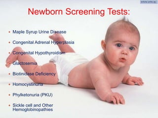 Newborn Screening Tests: 
 Maple Syrup Urine Disease 
 Congenital Adrenal Hyperplasia 
 Congenital Hypothyroidism 
 Glactosemia 
 Biotinidase Deficiency 
 Homocystinuria 
 Phylketonuria (PKU) 
 Sickle cell and Other 
Hemoglobinopathies 
 