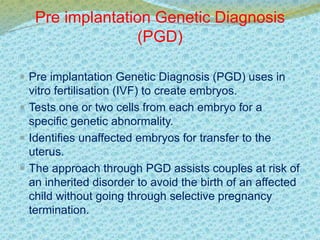 Pre implantation Genetic Diagnosis 
(PGD) 
 Pre implantation Genetic Diagnosis (PGD) uses in 
vitro fertilisation (IVF) to create embryos. 
 Tests one or two cells from each embryo for a 
specific genetic abnormality. 
 Identifies unaffected embryos for transfer to the 
uterus. 
 The approach through PGD assists couples at risk of 
an inherited disorder to avoid the birth of an affected 
child without going through selective pregnancy 
termination. 
 