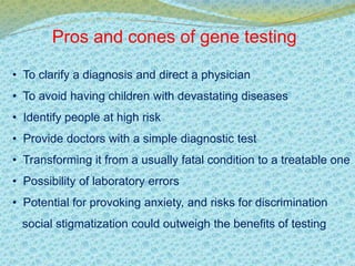 Pros and cones of gene testing 
• To clarify a diagnosis and direct a physician 
• To avoid having children with devastating diseases 
• Identify people at high risk 
• Provide doctors with a simple diagnostic test 
• Transforming it from a usually fatal condition to a treatable one 
• Possibility of laboratory errors 
• Potential for provoking anxiety, and risks for discrimination 
social stigmatization could outweigh the benefits of testing 
 