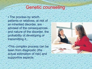 Genetic counseling 
• The process by which 
patients or relatives, at risk of 
an inherited disorder, are 
advised of the consequences 
and nature of the disorder, the 
probability of developing or 
transmitting it, 
•This complex process can be 
seen from diagnostic (the 
actual estimation of risk) and 
supportive aspects. 
 