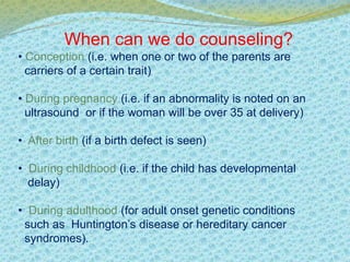 When can we do counseling? 
• Conception (i.e. when one or two of the parents are 
carriers of a certain trait) 
• During pregnancy (i.e. if an abnormality is noted on an 
ultrasound or if the woman will be over 35 at delivery) 
• After birth (if a birth defect is seen) 
• During childhood (i.e. if the child has developmental 
delay) 
• During adulthood (for adult onset genetic conditions 
such as Huntington’s disease or hereditary cancer 
syndromes). 
 