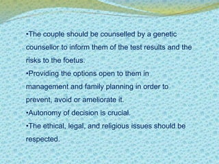 •The couple should be counselled by a genetic 
counsellor to inform them of the test results and the 
risks to the foetus. 
•Providing the options open to them in 
management and family planning in order to 
prevent, avoid or ameliorate it. 
•Autonomy of decision is crucial. 
•The ethical, legal, and religious issues should be 
respected. 
 