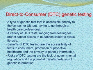Direct-to-Consumer (DTC) genetic testing 
• A type of genetic test that is accessible directly to 
the consumer without having to go through a 
health care professional. 
• A variety of DTC tests, ranging from testing for 
breast cancer alleles to mutations linked to cystic 
fibrosis. 
• Benefits of DTC testing are the accessibility of 
tests to consumers, promotion of proactive 
healthcare and the privacy of genetic information. 
• Risks of DTC testing are the lack of governmental 
regulation and the potential misinterpretation of 
genetic information. 
 