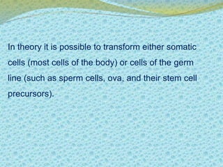 In theory it is possible to transform either somatic 
cells (most cells of the body) or cells of the germ 
line (such as sperm cells, ova, and their stem cell 
precursors). 
 