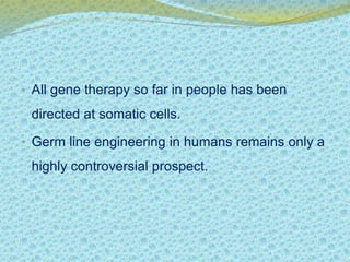 • All gene therapy so far in people has been 
directed at somatic cells. 
• Germ line engineering in humans remains only a 
highly controversial prospect. 
 