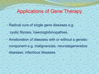 Applications of Gene Therapy 
 Radical cure of single gene diseases e.g. 
cystic fibrosis, haemoglobinopathies. 
 Amelioration of diseases with or without a genetic 
component e.g. malignancies, neurodegenerative 
diseases, infectious diseases. 
 