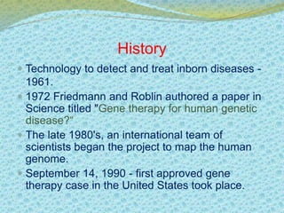 History 
 Technology to detect and treat inborn diseases - 
1961. 
 1972 Friedmann and Roblin authored a paper in 
Science titled "Gene therapy for human genetic 
disease?“ 
 The late 1980's, an international team of 
scientists began the project to map the human 
genome. 
 September 14, 1990 - first approved gene 
therapy case in the United States took place. 
 
