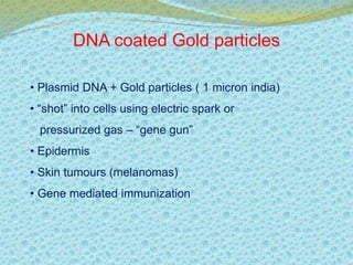 DNA coated Gold particles 
• Plasmid DNA + Gold particles ( 1 micron india) 
• “shot” into cells using electric spark or 
pressurized gas – “gene gun” 
• Epidermis 
• Skin tumours (melanomas) 
• Gene mediated immunization 
 