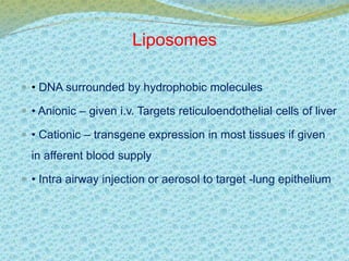 Liposomes 
 • DNA surrounded by hydrophobic molecules 
 • Anionic – given i.v. Targets reticuloendothelial cells of liver 
 • Cationic – transgene expression in most tissues if given 
in afferent blood supply 
 • Intra airway injection or aerosol to target -lung epithelium 
 