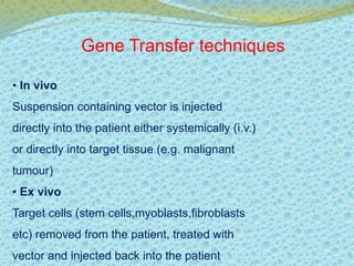 Gene Transfer techniques 
• In vivo 
Suspension containing vector is injected 
directly into the patient either systemically (i.v.) 
or directly into target tissue (e.g. malignant 
tumour) 
• Ex vivo 
Target cells (stem cells,myoblasts,fibroblasts 
etc) removed from the patient, treated with 
vector and injected back into the patient 
 