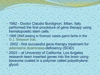  1992 - Doctor Claudio Bordignon, Milan, Italy 
performed the first procedure of gene therapy using 
hematopoietic stem cells. 
 1995 DNA testing in forensic cases gains fame in the 
O.J. Simpson trial. 
 2002 - first successful gene therapy treatment for 
adenosine deaminase-deficiency (SCID) 
 2003 – at University of California, Los Angeles 
research team inserted genes into the brain using 
liposome coated in a polymer called polyethylene 
glycol 
 