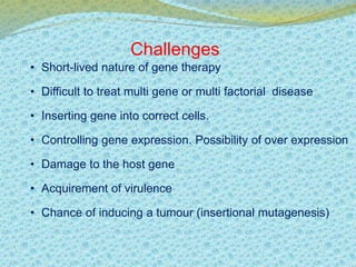 Challenges 
• Short-lived nature of gene therapy 
• Difficult to treat multi gene or multi factorial disease 
• Inserting gene into correct cells. 
• Controlling gene expression. Possibility of over expression 
• Damage to the host gene 
• Acquirement of virulence 
• Chance of inducing a tumour (insertional mutagenesis) 
 