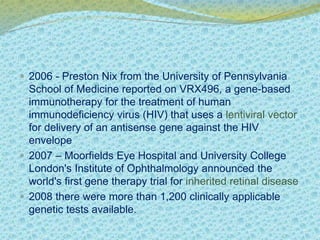  2006 - Preston Nix from the University of Pennsylvania 
School of Medicine reported on VRX496, a gene-based 
immunotherapy for the treatment of human 
immunodeficiency virus (HIV) that uses a lentiviral vector 
for delivery of an antisense gene against the HIV 
envelope 
 2007 – Moorfields Eye Hospital and University College 
London's Institute of Ophthalmology announced the 
world's first gene therapy trial for inherited retinal disease 
 2008 there were more than 1,200 clinically applicable 
genetic tests available. 
 
