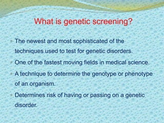 What is genetic screening? 
 The newest and most sophisticated of the 
techniques used to test for genetic disorders. 
 One of the fastest moving fields in medical science. 
 A technique to determine the genotype or phenotype 
of an organism. 
 Determines risk of having or passing on a genetic 
disorder. 
 