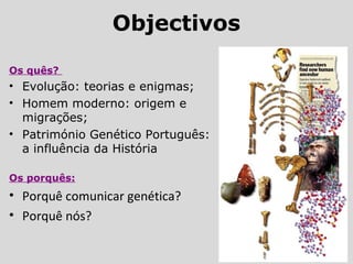 Objectivos
Os quês?
• Evolução: teorias e enigmas;
• Homem moderno: origem e
migrações;
• Património Genético Português:
a influência da História
Os porquês:
• Porquê comunicar genética?
• Porquê nós?
 