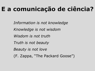 Information is not knowledge
Knowledge is not wisdom
Wisdom is not truth
Truth is not beauty
Beauty is not love
(F. Zappa, “The Packard Goose”)
E a comunicação de ciência?
 