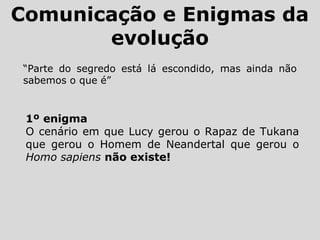 Comunicação e Enigmas da
evolução
“Parte do segredo está lá escondido, mas ainda não
sabemos o que é”
1º enigma
O cenário em que Lucy gerou o Rapaz de Tukana
que gerou o Homem de Neandertal que gerou o
Homo sapiens não existe!
 