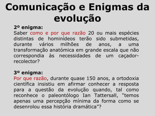 2º enigma:
Saber como e por que razão 20 ou mais espécies
distintas de hominídeos terão sido submetidas,
durante vários milhões de anos, a uma
transformação anatómica em grande escala que não
correspondia às necessidades de um caçador-
recolector?
3º enigma:
Por que razão, durante quase 150 anos, a ortodoxia
científica insistiu em afirmar conhecer a resposta
para a questão da evolução quando, tal como
reconhece o paleontólogo Ian Tattersall, “temos
apenas uma percepção mínima da forma como se
desenrolou essa história dramática”?
Comunicação e Enigmas da
evolução
 