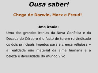 Ousa saber!
Chega de Darwin, Marx e Freud!
Uma ironia:
Uma das grandes ironias da Nova Genética e da
Década do Cérebro é o facto de terem reivindicado
os dois principais ímpetos para a crença religiosa –
a realidade não material da alma humana e a
beleza e diversidade do mundo vivo.
 