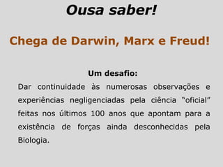 Ousa saber!
Chega de Darwin, Marx e Freud!
Um desafio:
Dar continuidade às numerosas observações e
experiências negligenciadas pela ciência “oficial”
feitas nos últimos 100 anos que apontam para a
existência de forças ainda desconhecidas pela
Biologia.
 