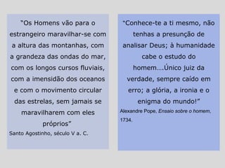 “Os Homens vão para o
estrangeiro maravilhar-se com
a altura das montanhas, com
a grandeza das ondas do mar,
com os longos cursos fluviais,
com a imensidão dos oceanos
e com o movimento circular
das estrelas, sem jamais se
maravilharem com eles
próprios”
Santo Agostinho, século V a. C.
“Conhece-te a ti mesmo, não
tenhas a presunção de
analisar Deus; à humanidade
cabe o estudo do
homem….Único juiz da
verdade, sempre caído em
erro; a glória, a ironia e o
enigma do mundo!”
Alexandre Pope, Ensaio sobre o homem,
1734.
 