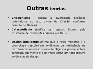 Outras teorias
• Criacionismo explica a diversidade biológica
referindo-se ao acto divino da Criação, conforme
descrito no Génesis.
• Catastrofismo justifica os registos fósseis pela
existência de catástrofes criadas por Deus.
• Design inteligente afirma que a física moderna e a
cosmologia descobriram evidências de inteligência na
estrutura do universo e essa inteligência parece actuar
connosco em mente e o universo como um todo mostra
evidências de design.
 