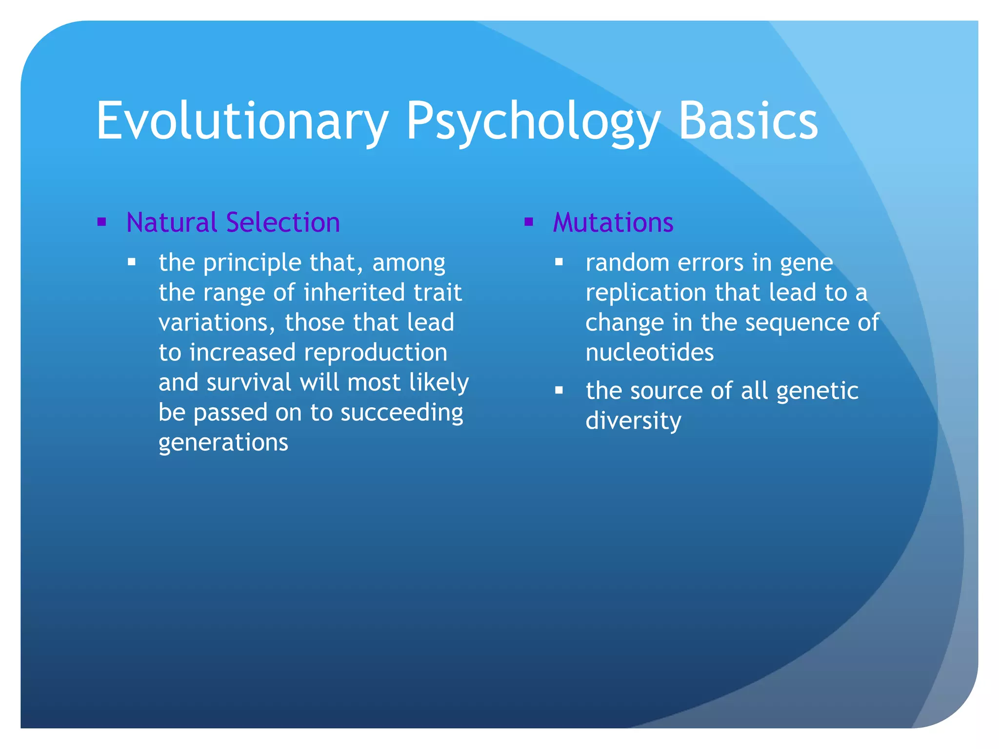 Evolutionary Psychology Basics
 Natural Selection
 the principle that, among
the range of inherited trait
variations, those that lead
to increased reproduction
and survival will most likely
be passed on to succeeding
generations
 Mutations
 random errors in gene
replication that lead to a
change in the sequence of
nucleotides
 the source of all genetic
diversity
 