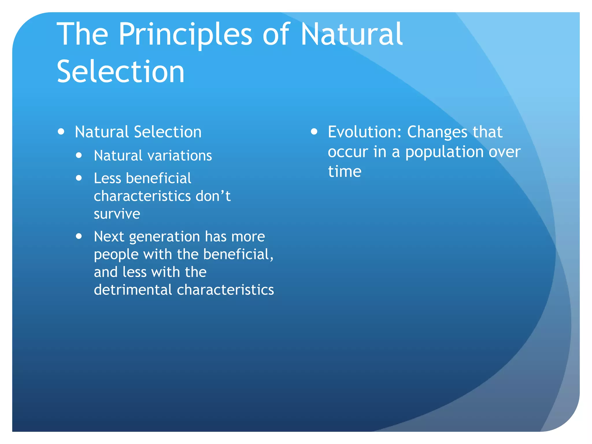 The Principles of Natural
Selection
 Natural Selection
 Natural variations
 Less beneficial
characteristics don’t
survive
 Next generation has more
people with the beneficial,
and less with the
detrimental characteristics
 Evolution: Changes that
occur in a population over
time
 