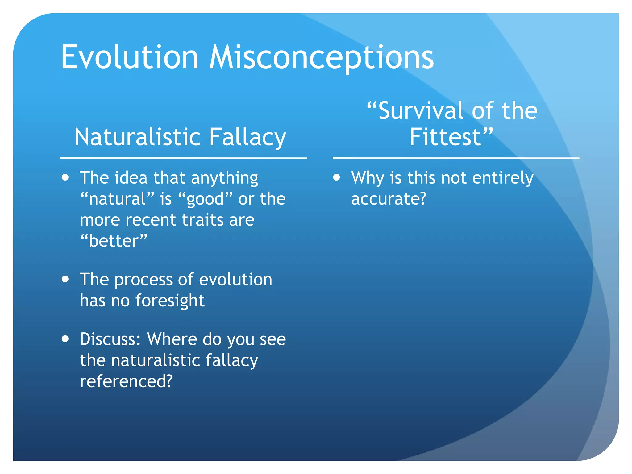 Evolution Misconceptions
Naturalistic Fallacy
 The idea that anything
“natural” is “good” or the
more recent traits are
“better”
 The process of evolution
has no foresight
 Discuss: Where do you see
the naturalistic fallacy
referenced?
“Survival of the
Fittest”
 Why is this not entirely
accurate?
 