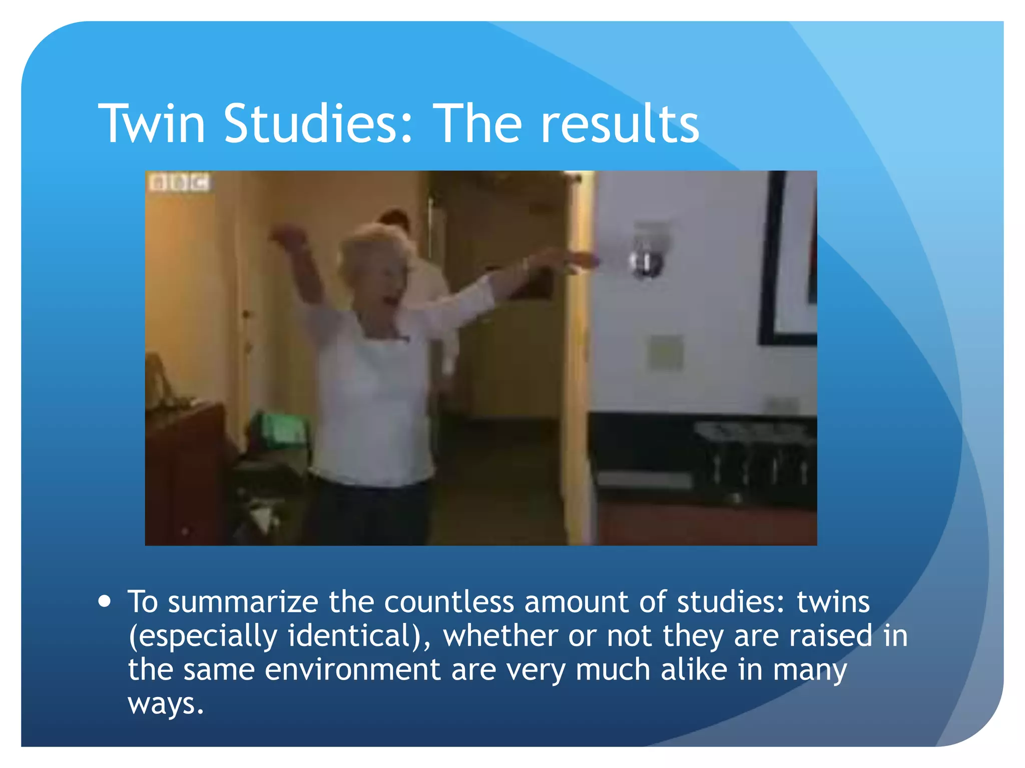 Twin Studies: The results
 To summarize the countless amount of studies: twins
(especially identical), whether or not they are raised in
the same environment are very much alike in many
ways.
 